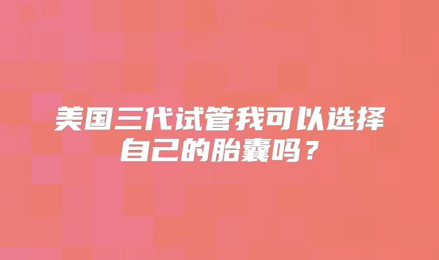 美国三代试管我可以选择自己的胎囊吗？