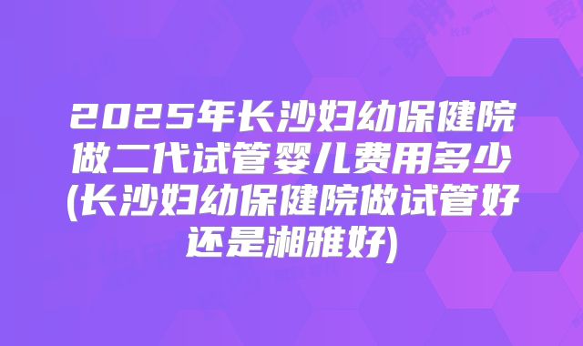 2025年长沙妇幼保健院做二代试管婴儿费用多少(长沙妇幼保健院做试管好还是湘雅好)