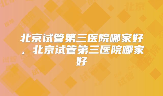 北京试管第三医院哪家好，北京试管第三医院哪家好