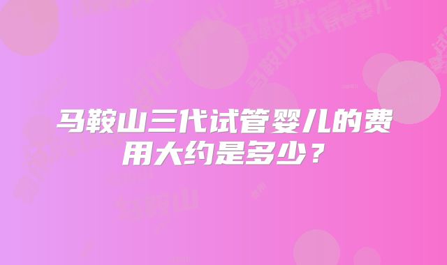马鞍山三代试管婴儿的费用大约是多少？