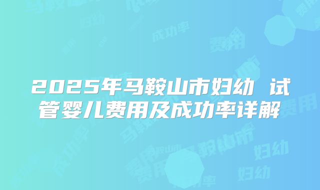 2025年马鞍山市妇幼 试管婴儿费用及成功率详解