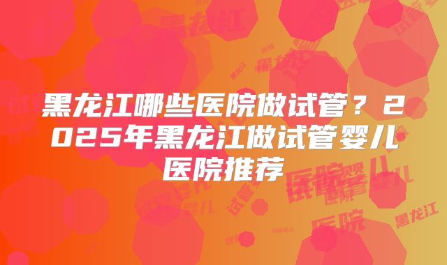黑龙江哪些医院做试管？2025年黑龙江做试管婴儿医院推荐