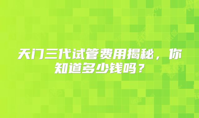天门三代试管费用揭秘,你知道多少钱吗?