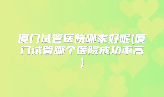 厦门试管医院哪家好呢(厦门试管哪个医院成功率高)