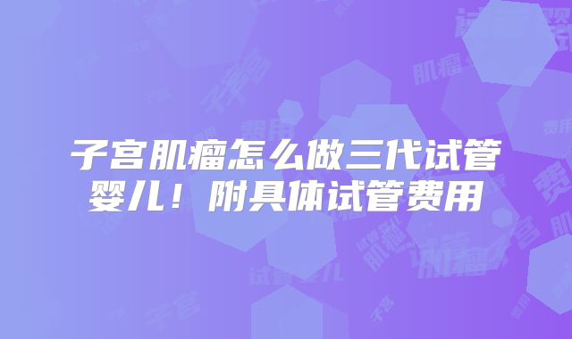 子宫肌瘤怎么做三代试管婴儿！附具体试管费用