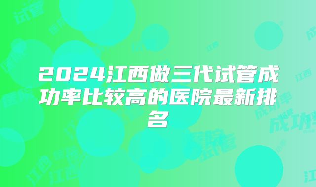 2024江西做三代试管成功率比较高的医院最新排名