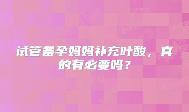 试管备孕妈妈补充叶酸，真的有必要吗？
