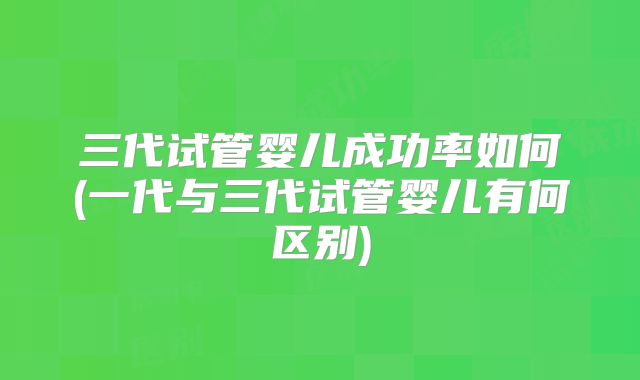 三代试管婴儿成功率如何(一代与三代试管婴儿有何区别)