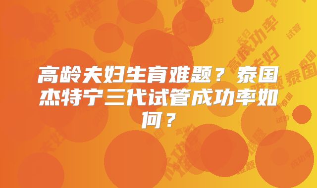 高龄夫妇生育难题?泰国杰特宁三代试管成功率如何?