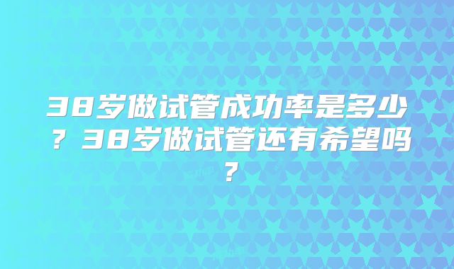 38岁做试管成功率是多少？38岁做试管还有希望吗？