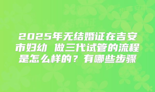 2025年无结婚证在吉安市妇幼 做三代试管的流程是怎么样的?有哪些步骤