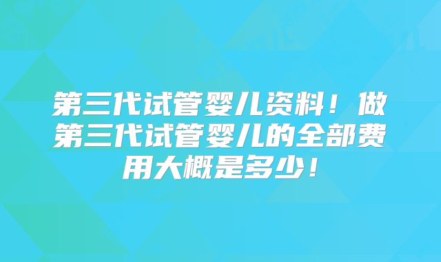第三代试管婴儿资料！做第三代试管婴儿的全部费用大概是多少！