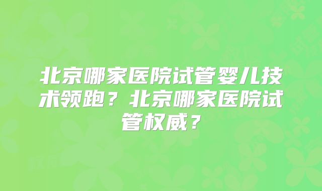 北京哪家医院试管婴儿技术领跑？北京哪家医院试管权威？