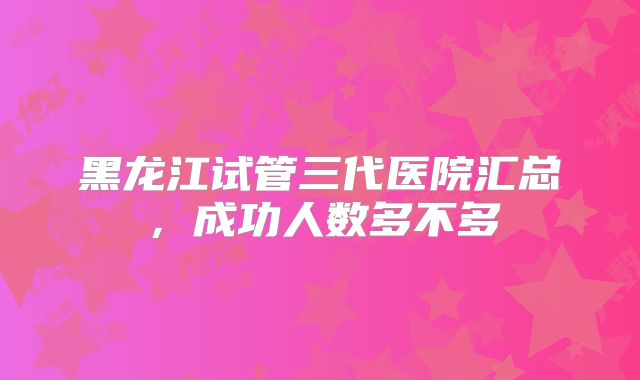 黑龙江试管三代医院汇总，成功人数多不多