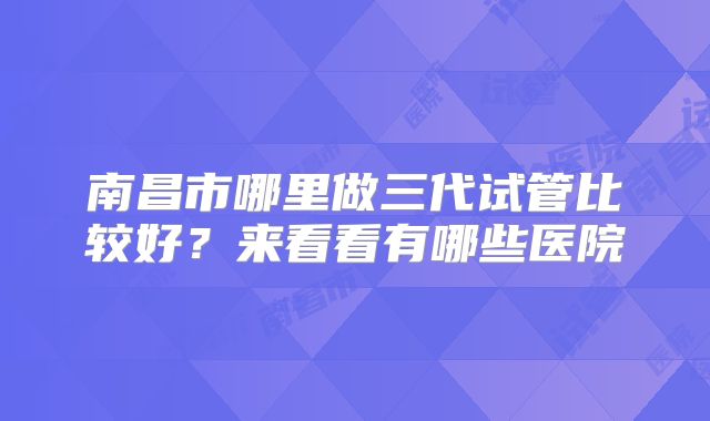 南昌市哪里做三代试管比较好？来看看有哪些医院
