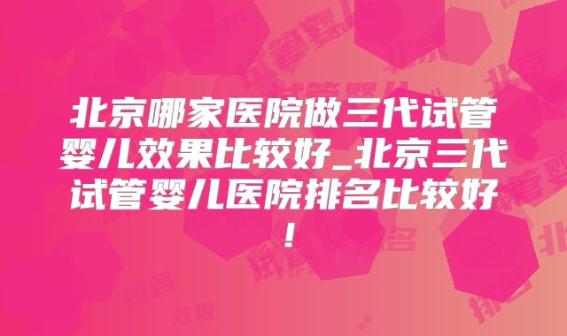 北京哪家医院做三代试管婴儿效果比较好_北京三代试管婴儿医院排名比较好！