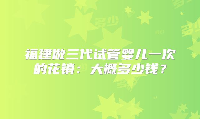福建做三代试管婴儿一次的花销:大概多少钱?