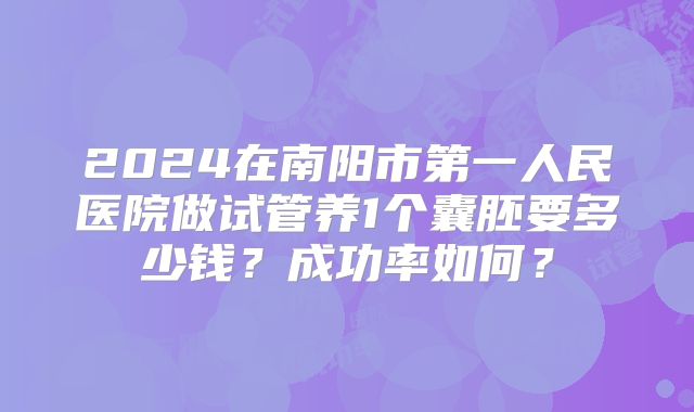 2024在南阳市第一人民医院做试管养1个囊胚要多少钱？成功率如何？