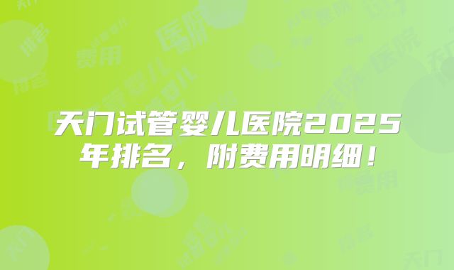 天门试管婴儿医院2025年排名，附费用明细！