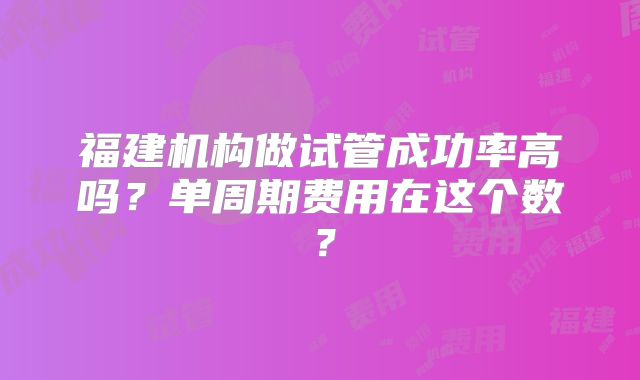 福建机构做试管成功率高吗？单周期费用在这个数？