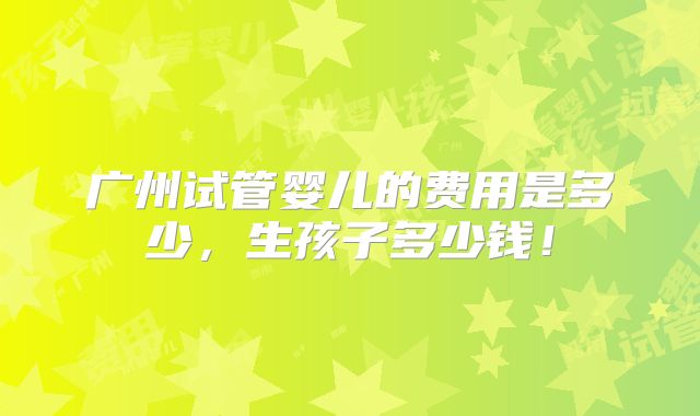 广州试管婴儿的费用是多少,生孩子多少钱!
