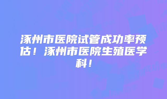 涿州市医院试管成功率预估!涿州市医院生殖医学科!