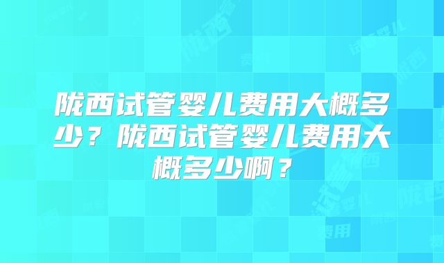 陇西试管婴儿费用大概多少?陇西试管婴儿费用大概多少啊?