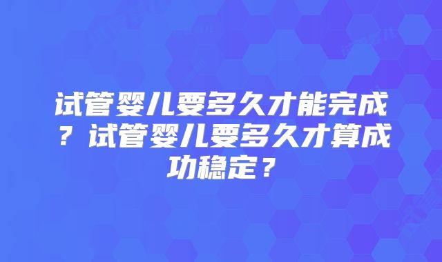 试管婴儿要多久才能完成?试管婴儿要多久才算成功稳定?