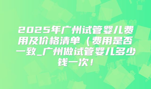2025年广州试管婴儿费用及价格清单(费用是否一致_广州做试管婴儿多少钱一次!