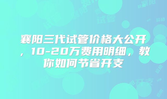 襄阳三代试管价格大公开,10-20万费用明细,教你如何节省开支