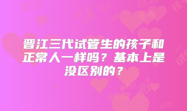 晋江三代试管生的孩子和正常人一样吗？基本上是没区别的？