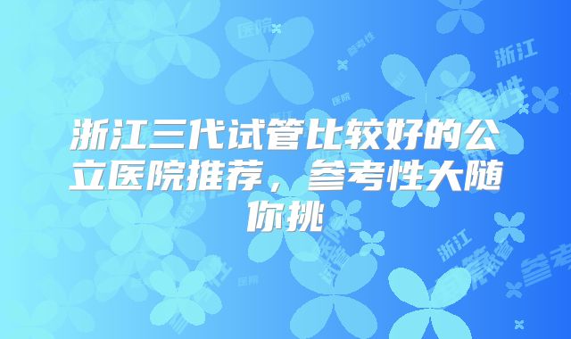 浙江三代试管比较好的公立医院推荐，参考性大随你挑