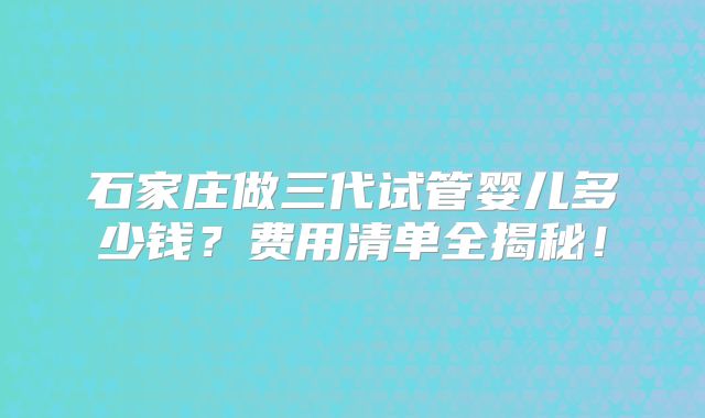 石家庄做三代试管婴儿多少钱？费用清单全揭秘！
