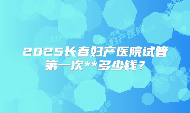 2025长春妇产医院试管第一次**多少钱？