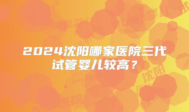2024沈阳哪家医院三代试管婴儿较高？
