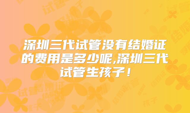 深圳三代试管没有结婚证的费用是多少呢,深圳三代试管生孩子！