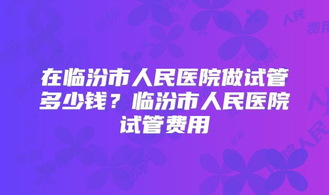 在临汾市人民医院做试管多少钱？临汾市人民医院试管费用