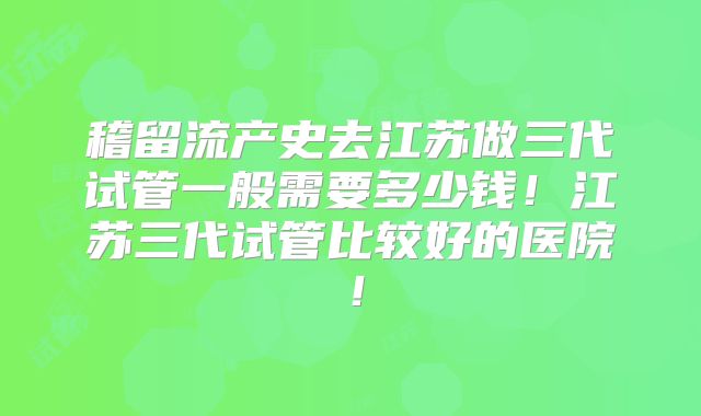 稽留流产史去江苏做三代试管一般需要多少钱!江苏三代试管比较好的医院!