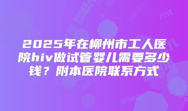 2025年在柳州市工人医院hiv做试管婴儿需要多少钱？附本医院联系方式