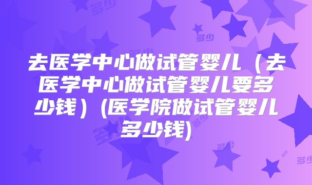 去医学中心做试管婴儿（去医学中心做试管婴儿要多少钱）(医学院做试管婴儿多少钱)