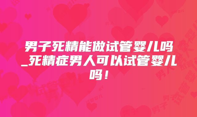 男子死精能做试管婴儿吗_死精症男人可以试管婴儿吗！