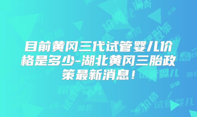 目前黄冈三代试管婴儿价格是多少-湖北黄冈三胎政策最新消息！