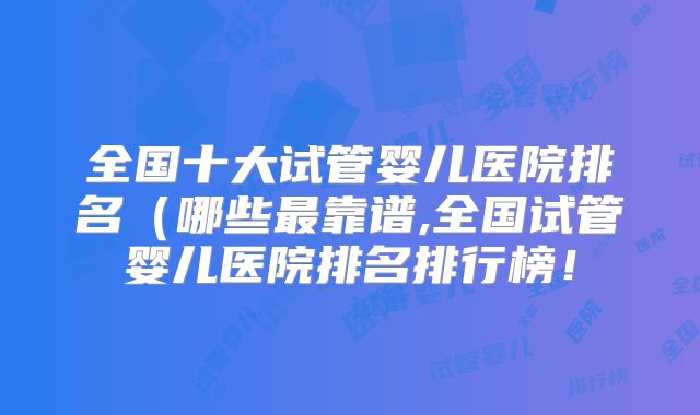 全国十大试管婴儿医院排名(哪些最靠谱,全国试管婴儿医院排名排行榜!