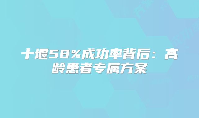 十堰58%成功率背后：高龄患者专属方案
