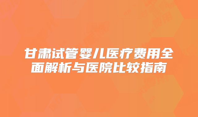 甘肃试管婴儿医疗费用全面解析与医院比较指南