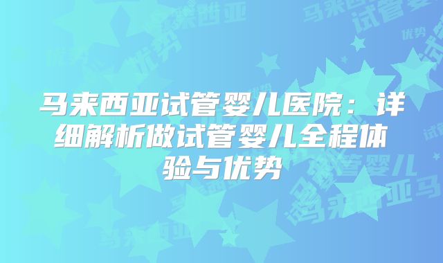 马来西亚试管婴儿医院：详细解析做试管婴儿全程体验与优势