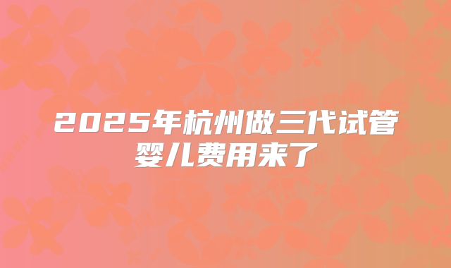 2025年杭州做三代试管婴儿费用来了