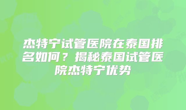 杰特宁试管医院在泰国排名如何？揭秘泰国试管医院杰特宁优势