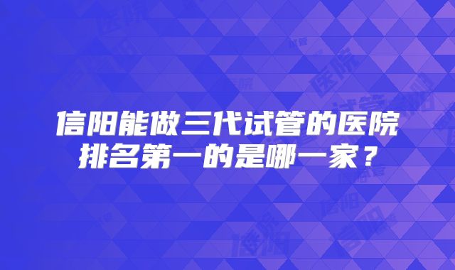 信阳能做三代试管的医院排名第一的是哪一家？