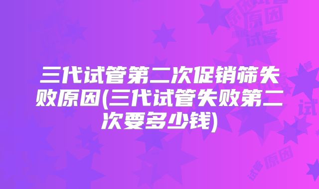 三代试管第二次促销筛失败原因(三代试管失败第二次要多少钱)